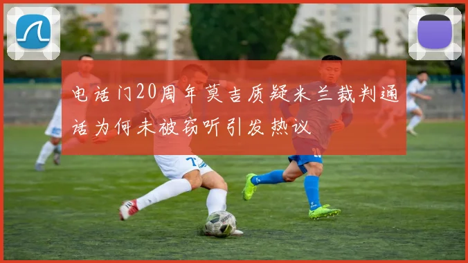电话门20周年莫吉质疑米兰裁判通话为何未被窃听引发热议