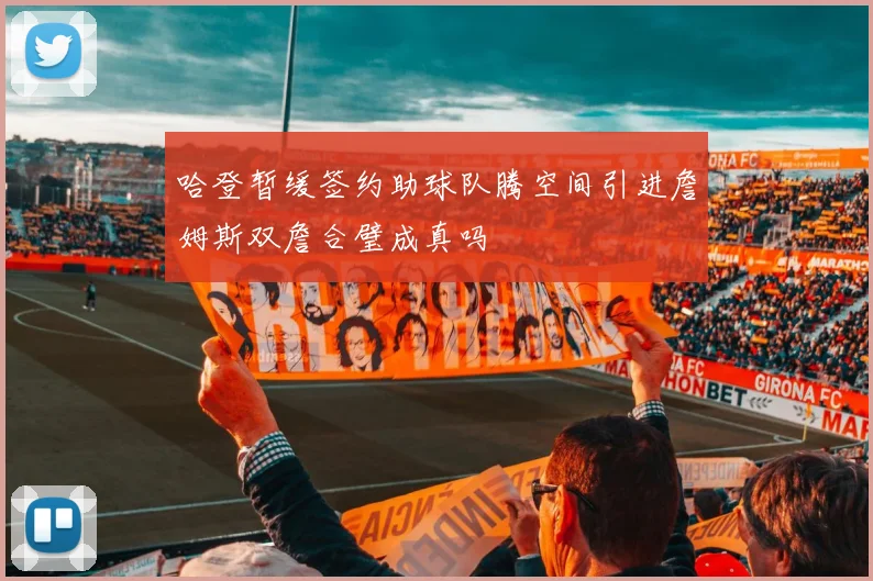 哈登暂缓签约助球队腾空间引进詹姆斯双詹合璧成真吗