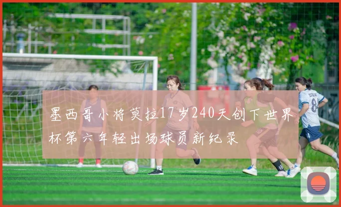 墨西哥小将莫拉17岁240天创下世界杯第六年轻出场球员新纪录