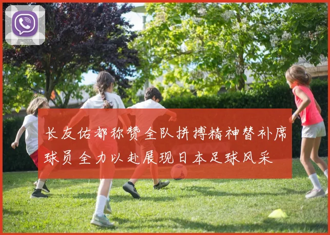 长友佑都称赞全队拼搏精神替补席球员全力以赴展现日本足球风采