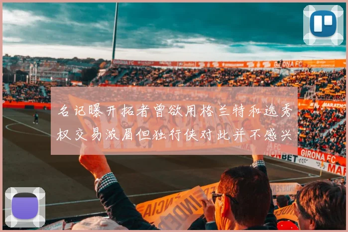 名记曝开拓者曾欲用格兰特和选秀权交易浓眉但独行侠对此并不感兴趣