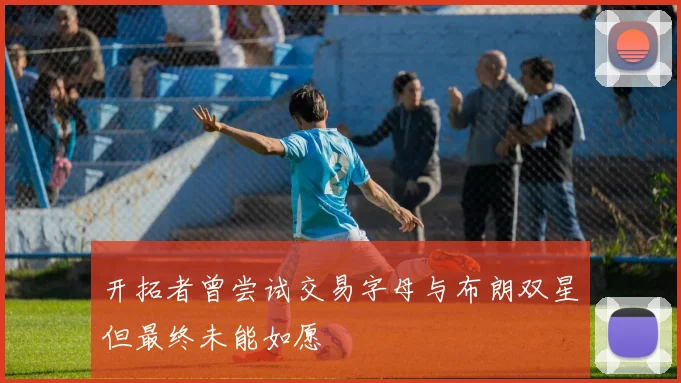 开拓者曾尝试交易字母与布朗双星但最终未能如愿