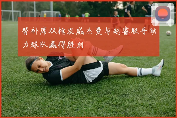 替补席双枪发威杰曼与赵睿联手助力球队赢得胜利