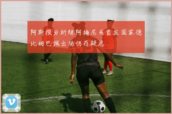 阿斯报分析琼阿梅尼或首发国家德比姆巴佩出场仍存疑虑