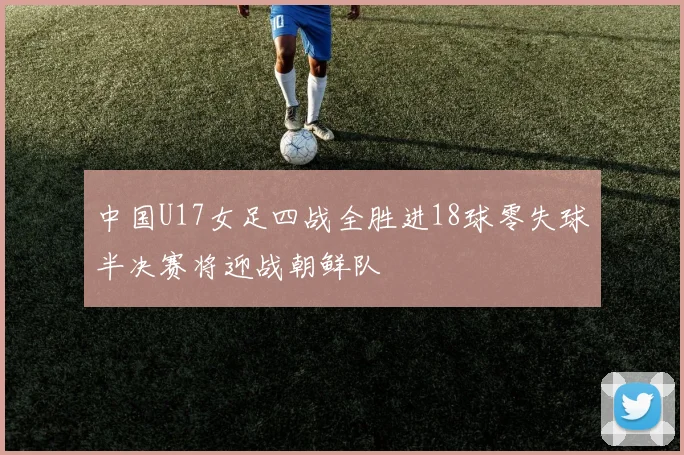 中国U17女足四战全胜进18球零失球半决赛将迎战朝鲜队