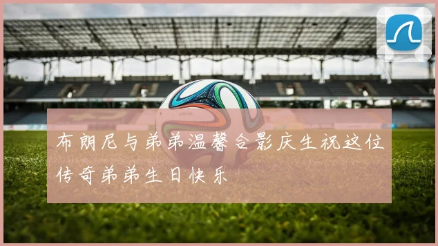布朗尼与弟弟温馨合影庆生祝这位传奇弟弟生日快乐