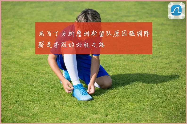 老马丁分析詹姆斯留队原因强调降薪是夺冠的必经之路