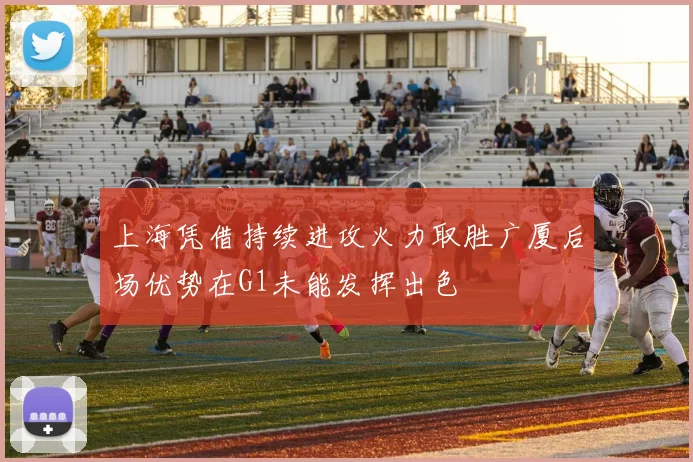 上海凭借持续进攻火力取胜广厦后场优势在G1未能发挥出色
