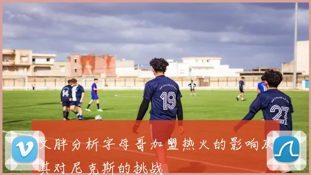文胖分析字母哥加盟热火的影响及其对尼克斯的挑战