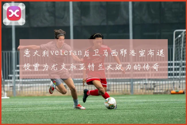 意大利veteran后卫马西耶洛宣布退役曾为尤文和亚特兰大效力的传奇球员