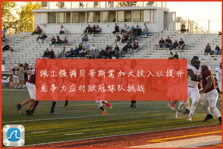 佩工强调贝蒂斯需加大投入以提升竞争力应对欧冠球队挑战
