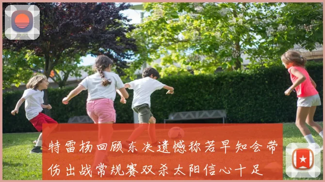 特雷杨回顾东决遗憾称若早知会带伤出战常规赛双杀太阳信心十足