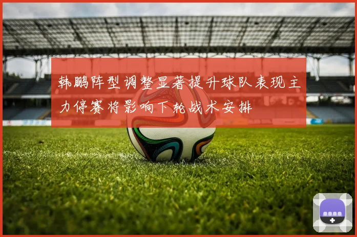 韩鹏阵型调整显著提升球队表现主力停赛将影响下轮战术安排