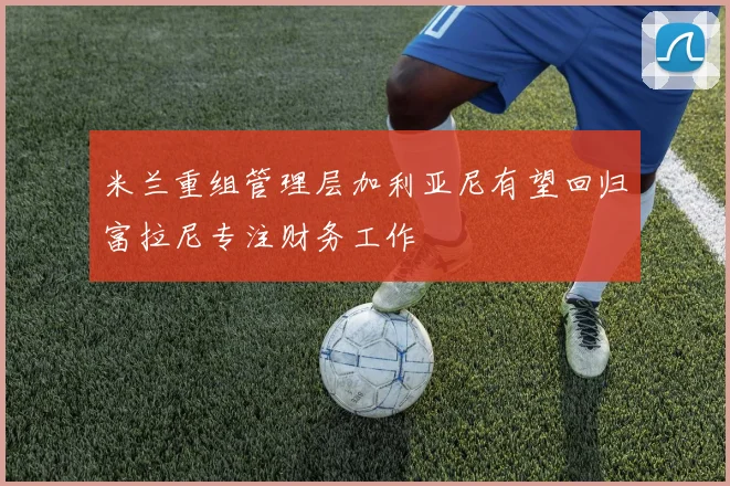 米兰重组管理层加利亚尼有望回归富拉尼专注财务工作