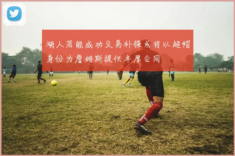 湖人若能成功交易补强或将以超帽身份为詹姆斯提供丰厚合同