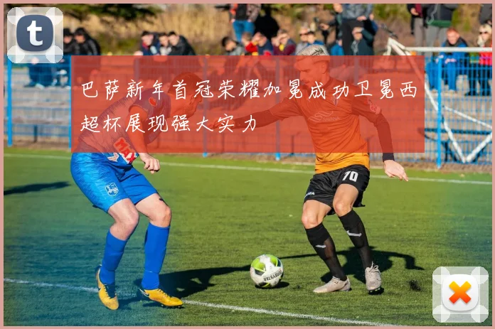 巴萨新年首冠荣耀加冕成功卫冕西超杯展现强大实力