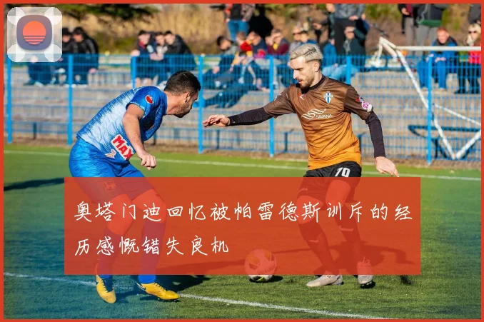 奥塔门迪回忆被帕雷德斯训斥的经历感慨错失良机